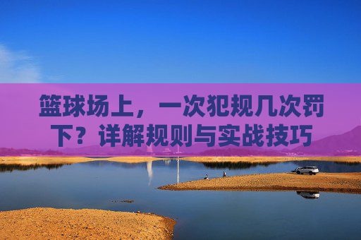 篮球场上,一次犯规几次罚下?详解规则与实战技巧