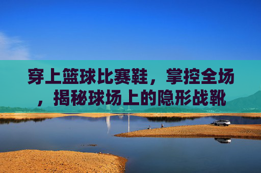 穿上篮球比赛鞋,掌控全场,揭秘球场上的隐形战靴