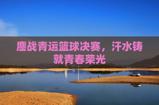 鏖战青运篮球决赛,汗水铸就青春荣光