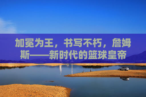 加冕为王,书写不朽,詹姆斯——新时代的篮球皇帝