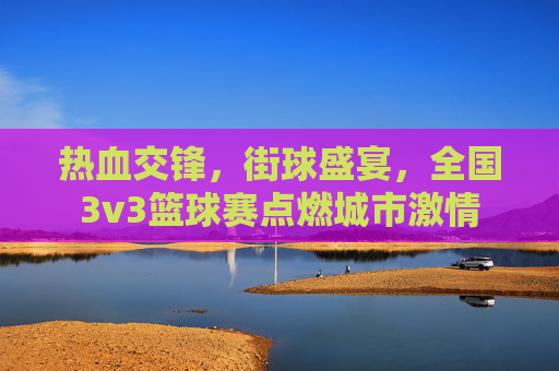 热血交锋，街球盛宴，全国3v3篮球赛点燃城市激情