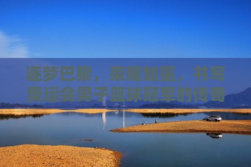逐梦巴黎，荣耀加冕，书写奥运会男子篮球冠军的传奇篇章