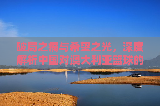 破局之痛与希望之光,深度解析中国对澳大利亚篮球的博弈