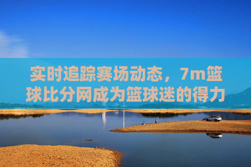 实时追踪赛场动态,7m篮球比分网成为篮球迷的得力助手