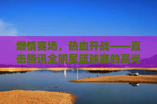 燃情赛场，热血开战——直击腾讯全明星篮球赛的高光时刻