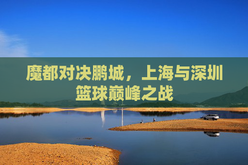 魔都对决鹏城,上海与深圳篮球巅峰之战