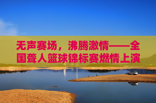 无声赛场,沸腾激情——全国聋人篮球锦标赛燃情上演