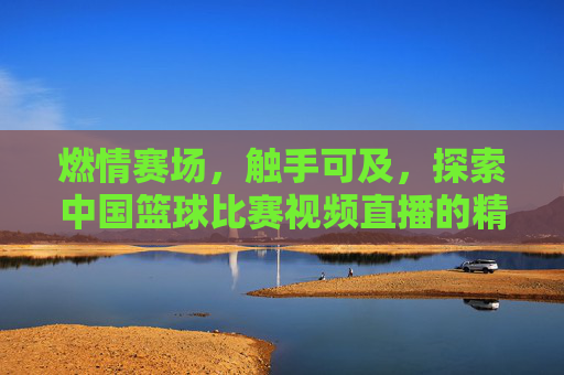燃情赛场,触手可及,探索中国篮球比赛视频直播的精彩世界
