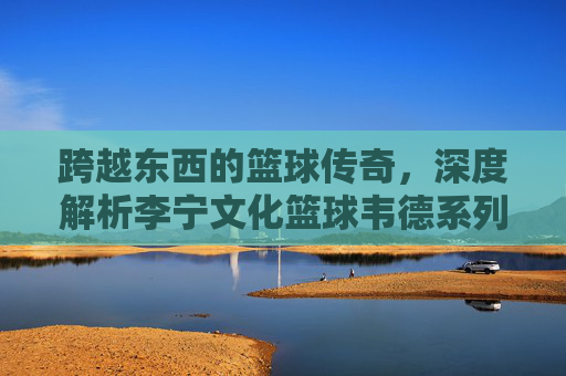 跨越东西的篮球传奇，深度解析李宁文化篮球韦德系列的极致魅力