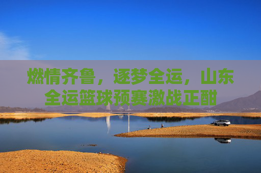 燃情齐鲁,逐梦全运,山东全运篮球预赛激战正酣