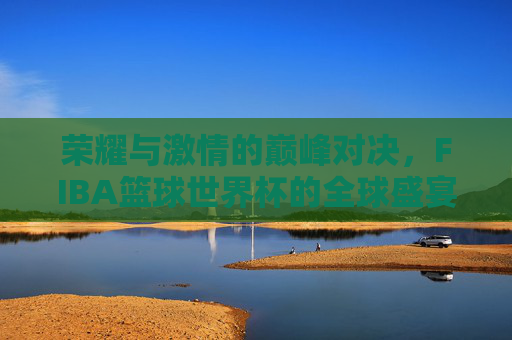 荣耀与激情的巅峰对决,FIBA篮球世界杯的全球盛宴