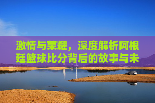 激情与荣耀,深度解析阿根廷篮球比分背后的故事与未来展望