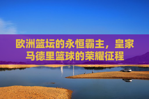 欧洲篮坛的永恒霸主，皇家马德里篮球的荣耀征程