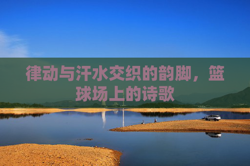 律动与汗水交织的韵脚，篮球场上的诗歌