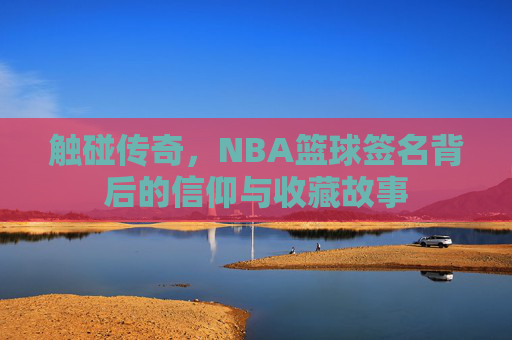 触碰传奇,NBA篮球签名背后的信仰与收藏故事