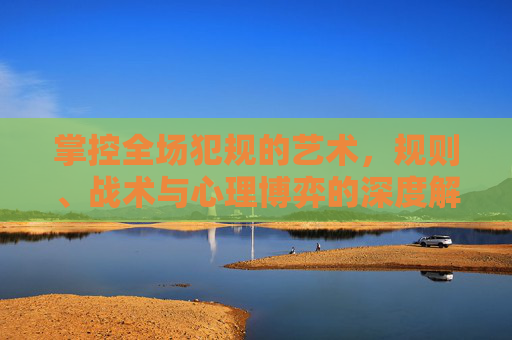 掌控全场犯规的艺术，规则、战术与心理博弈的深度解析