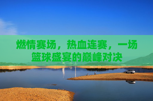 燃情赛场,热血连赛,一场篮球盛宴的巅峰对决