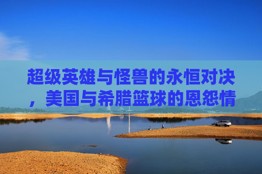 超级英雄与怪兽的永恒对决,美国与希腊篮球的恩怨情仇