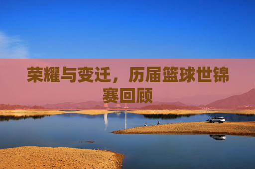 荣耀与变迁,历届篮球世锦赛回顾