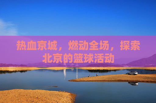 热血京城，燃动全场，探索北京的篮球活动