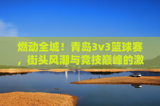 燃动全城!青岛3v3篮球赛,街头风潮与竞技巅峰的激情碰撞