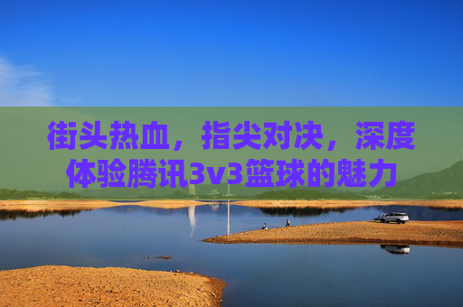 街头热血,指尖对决,深度体验腾讯3v3篮球的魅力
