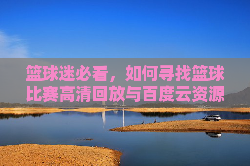 篮球迷必看,如何寻找篮球比赛高清回放与百度云资源