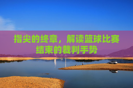 指尖的终章,解读篮球比赛结束的裁判手势