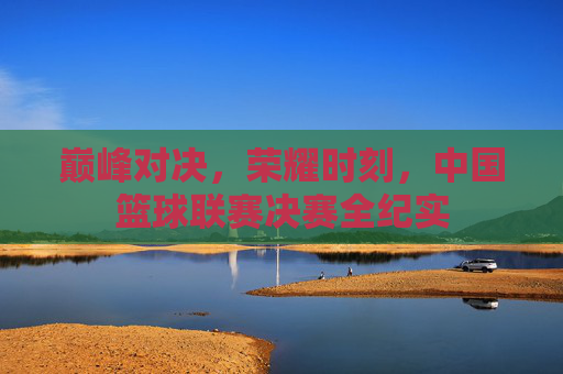巅峰对决,荣耀时刻,中国篮球联赛决赛全纪实
