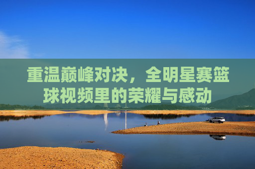 重温巅峰对决,全明星赛篮球视频里的荣耀与感动