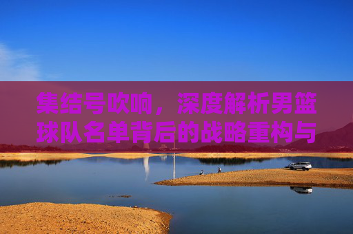 集结号吹响,深度解析男篮球队名单背后的战略重构与薪火相传