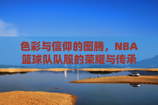 色彩与信仰的图腾,NBA篮球队队服的荣耀与传承