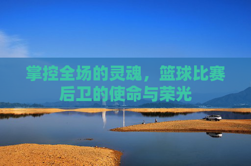 掌控全场的灵魂,篮球比赛后卫的使命与荣光