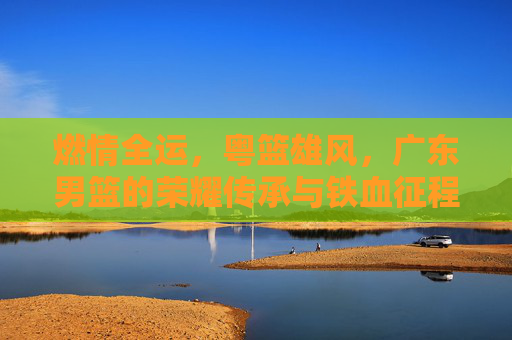 燃情全运,粤篮雄风,广东男篮的荣耀传承与铁血征程