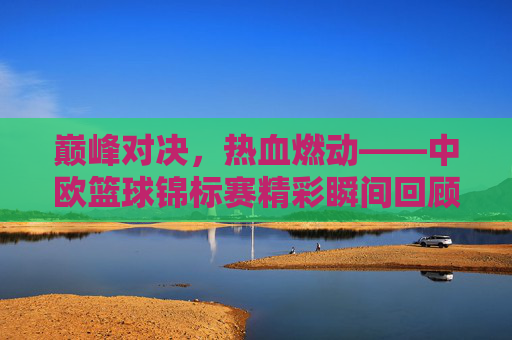 巅峰对决,热血燃动——中欧篮球锦标赛精彩瞬间回顾