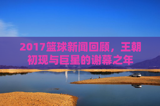 2017篮球新闻回顾，王朝初现与巨星的谢幕之年