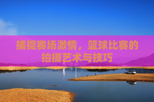 捕捉赛场激情,篮球比赛的拍摄艺术与技巧