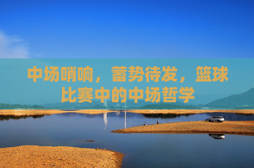 中场哨响，蓄势待发，篮球比赛中的中场哲学