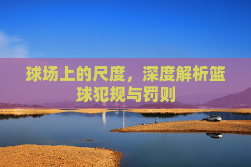 球场上的尺度,深度解析篮球犯规与罚则