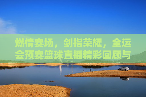 燃情赛场,剑指荣耀,全运会预赛篮球直播精彩回顾与前瞻