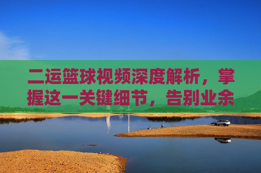 二运篮球视频深度解析,掌握这一关键细节,告别业余,成为球场焦点