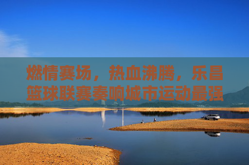 燃情赛场,热血沸腾,乐昌篮球联赛奏响城市运动最强音