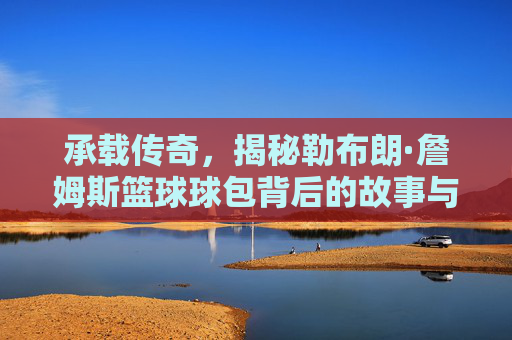 承载传奇，揭秘勒布朗·詹姆斯篮球球包背后的故事与装备哲学