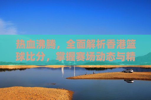热血沸腾，全面解析香港篮球比分，掌握赛场动态与精彩瞬间