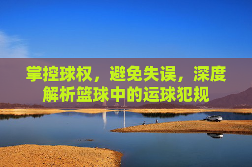 掌控球权,避免失误,深度解析篮球中的运球犯规