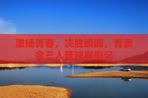 激扬青春,决胜瞬间,青奥会三人篮球赛侧记
