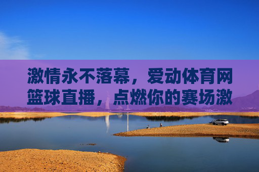 激情永不落幕,爱动体育网篮球直播,点燃你的赛场激情