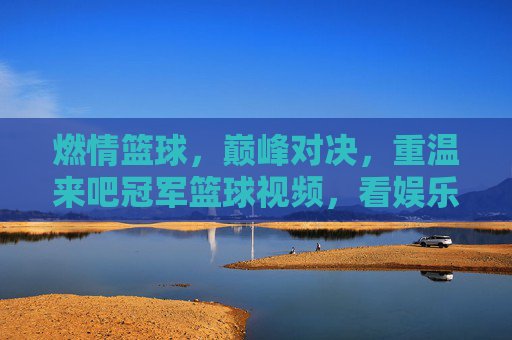 燃情篮球，巅峰对决，重温来吧冠军篮球视频，看娱乐明星如何逆袭