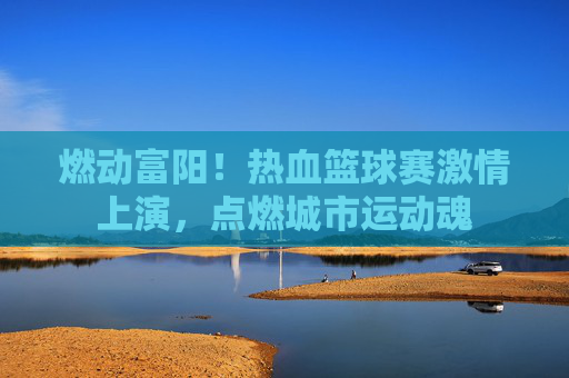 燃动富阳!热血篮球赛激情上演,点燃城市运动魂