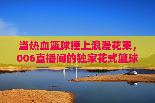 当热血篮球撞上浪漫花束,006直播间的独家花式篮球秀